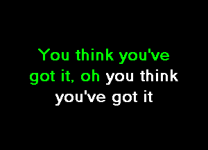 You think you've

got it. oh you think
you've got it