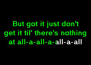 But got it just don't

get it til' there's nothing
at all-a-all-a-all-a-all