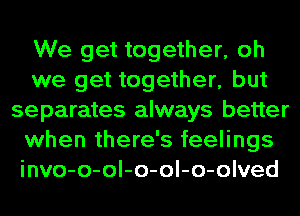 We get together, oh
we get together, but
separates always better
when there's feelings
invo-o-ol-o-ol-o-olved