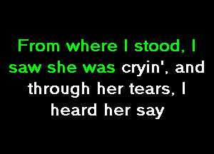 From where I stood, I
saw she was cryin', and

through her tears, I
heard her say