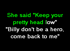 She said Keep your
pretty head low

Billy don't be a hero,
come back to me