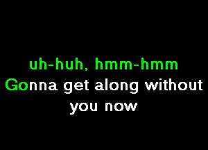 uh-huh. hmm-hmm

Gonna get along without
you now