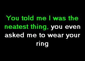 You told me I was the
neatest thing, you even

asked me to wear your
ring