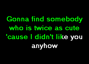 Gonna find somebody
who is twice as cute

'cause I didn't like you
anyhow