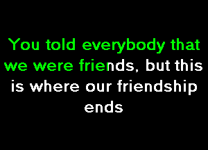 You told everybody that
we were friends, but this
is where our friendship
ends