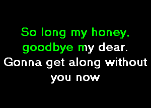 So long my honey,
goodbye my dear.

Gonna get along without
you now