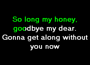 So long my honey,
goodbye my dear.

Gonna get along without
you now