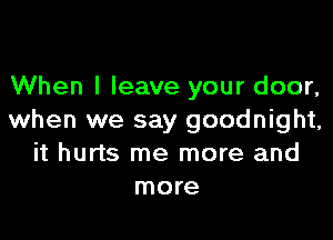 When I leave your door,

when we say goodnight,
it hurts me more and
more