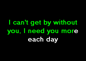 I can't get by without

you, I need you more
each day