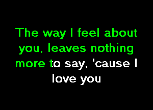 The way I feel about
you, leaves nothing

more to say, 'cause I
love you