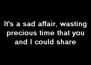 It's a sad affair, wasting

precious time that you
and I could share