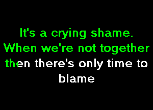 It's a crying shame.
When we're not together
then there's only time to

blame