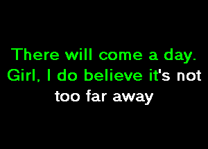 There will come a day.

Girl, I do believe it's not
too far away