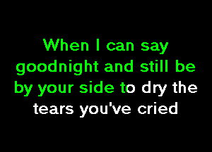 When I can say
goodnight and still be

by your side to dry the
tears you've cried