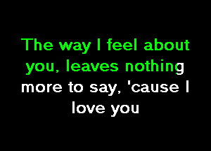 The way I feel about
you, leaves nothing

more to say, 'cause I
love you