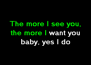 The more I see you,

the more I want you
baby, yes I do