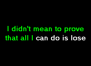 I didn't mean to prove

that all I can do is lose