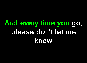 And every time you go,

please don't let me
know