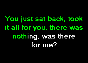 You just sat back, took
it all for you, there was

nothing. was there
for me?