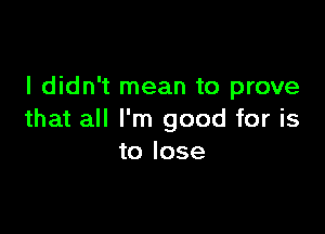 I didn't mean to prove

that all I'm good for is
to lose