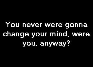 You never were gonna

change your mind, were
you, anyway?