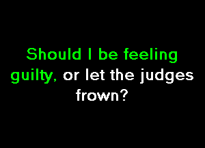 Should I be feeling

guilty, or let the judges
frown?