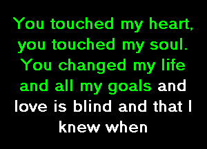 You touched my heart,
you touched my soul.
You changed my life
and all my goals and
love is blind and that I

knew when