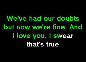 We've had our doubts
but now we're fine. And

I love you. I swear
that's true