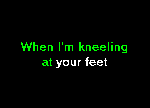 When I'm kneeling

at your feet