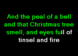 And the peel of a bell
and that Christmas tree
smell, and eyes full of
tinsel and fire