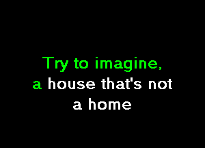 Try to imagine,

a house that's not
a home