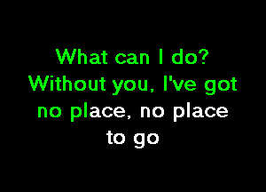 What can I do?
Without you, I've got

no place, no place
to go