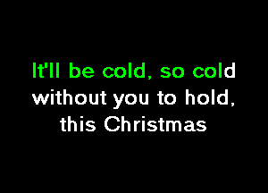 It'll be cold, so cold

without you to hold,
this Christmas