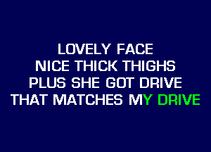 LOVELY FACE
NICE THICK THIGHS
PLUS SHE GOT DRIVE
THAT MATCHES MY DRIVE