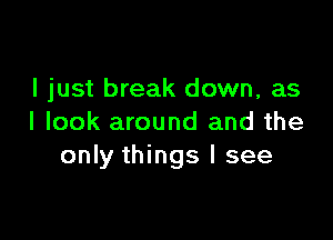 I just break down, as

I look around and the
only things I see