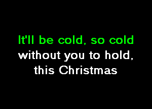 It'll be cold, so cold

without you to hold,
this Christmas