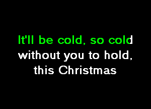 It'll be cold, so cold

without you to hold,
this Christmas
