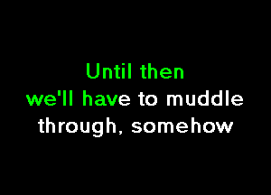 Until then

we'll have to muddle
through, somehow