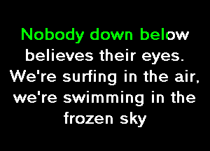 Nobody down below
believes their eyes.
We're surfing in the air,
we're swimming in the
frozen sky
