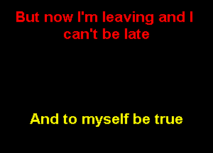 But now I'm leaving and I
can't be late

And to myself be true