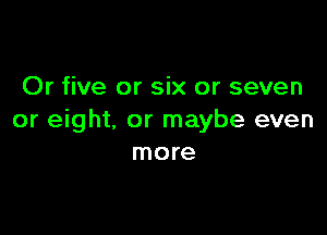 Or five or six or seven

or eight. or maybe even
more