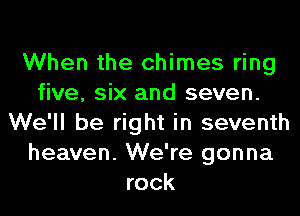 When the chimes ring
five, six and seven.
We'll be right in seventh
heaven. We're gonna
rock