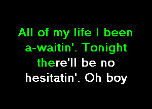 All of my life I been
a-waitin'. Tonight

there'll be no
hesitatin'. Oh boy