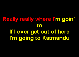 Really really where I'm goin'
to

If I ever get out of here
I'm going to Katmandu