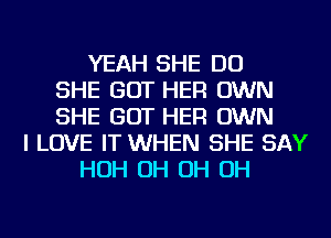 YEAH SHE DO
SHE GOT HER OWN
SHE GOT HER OWN
I LOVE IT WHEN SHE SAY
HOH OH OH OH