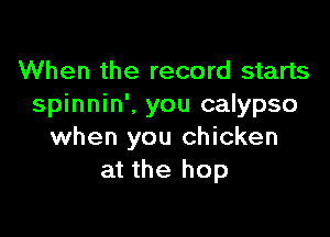 When the record starts
spinnin'. you calypso

when you chicken
at the hop