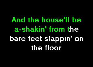 And the house'll be
a-shakin' from the

bare feet slappin' on
the floor