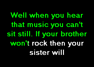 Well when you hear
that music you can't

sit still. If your brother
won't rock then your
sister will
