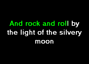 And rock and roll by

the light of the silvery
moon