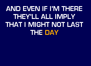 AND EVEN IF I'M THERE
THEY'LL ALL IMPLY
THAT I MIGHT NOT LAST
THE DAY